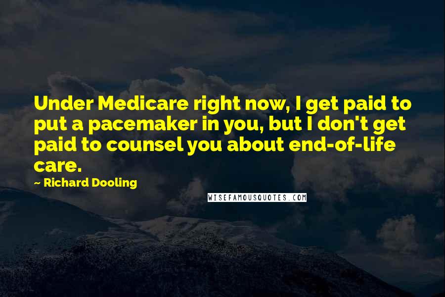 Richard Dooling Quotes: Under Medicare right now, I get paid to put a pacemaker in you, but I don't get paid to counsel you about end-of-life care.