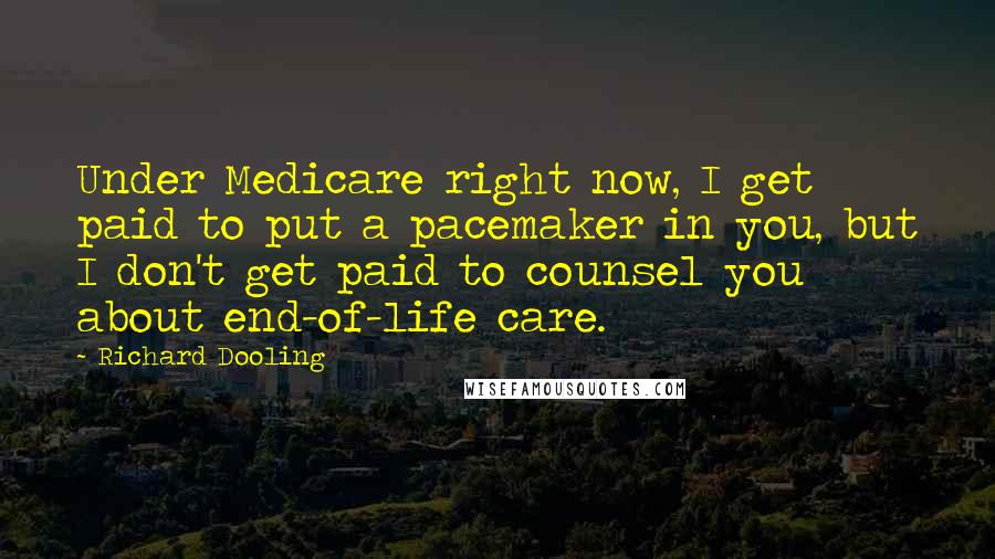 Richard Dooling Quotes: Under Medicare right now, I get paid to put a pacemaker in you, but I don't get paid to counsel you about end-of-life care.