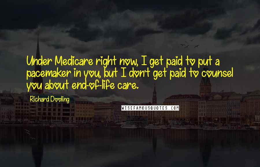 Richard Dooling Quotes: Under Medicare right now, I get paid to put a pacemaker in you, but I don't get paid to counsel you about end-of-life care.