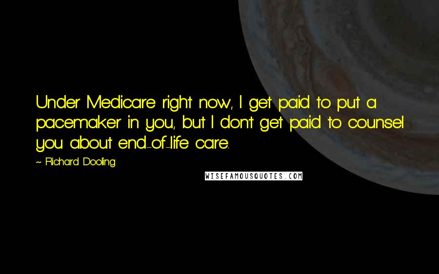 Richard Dooling Quotes: Under Medicare right now, I get paid to put a pacemaker in you, but I don't get paid to counsel you about end-of-life care.