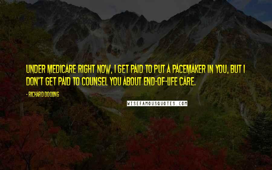 Richard Dooling Quotes: Under Medicare right now, I get paid to put a pacemaker in you, but I don't get paid to counsel you about end-of-life care.