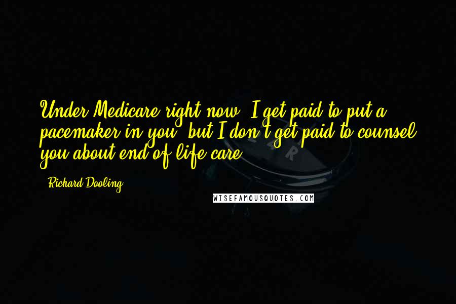 Richard Dooling Quotes: Under Medicare right now, I get paid to put a pacemaker in you, but I don't get paid to counsel you about end-of-life care.