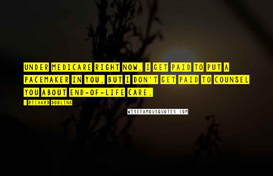 Richard Dooling Quotes: Under Medicare right now, I get paid to put a pacemaker in you, but I don't get paid to counsel you about end-of-life care.