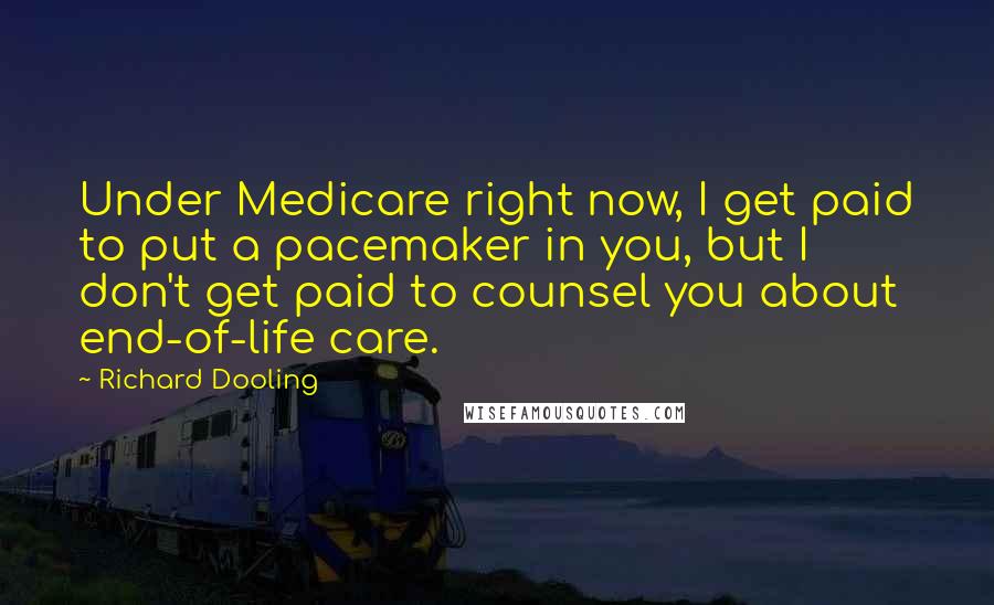 Richard Dooling Quotes: Under Medicare right now, I get paid to put a pacemaker in you, but I don't get paid to counsel you about end-of-life care.