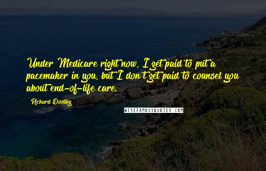 Richard Dooling Quotes: Under Medicare right now, I get paid to put a pacemaker in you, but I don't get paid to counsel you about end-of-life care.