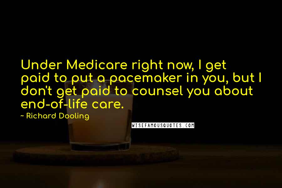 Richard Dooling Quotes: Under Medicare right now, I get paid to put a pacemaker in you, but I don't get paid to counsel you about end-of-life care.