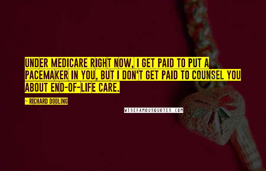 Richard Dooling Quotes: Under Medicare right now, I get paid to put a pacemaker in you, but I don't get paid to counsel you about end-of-life care.