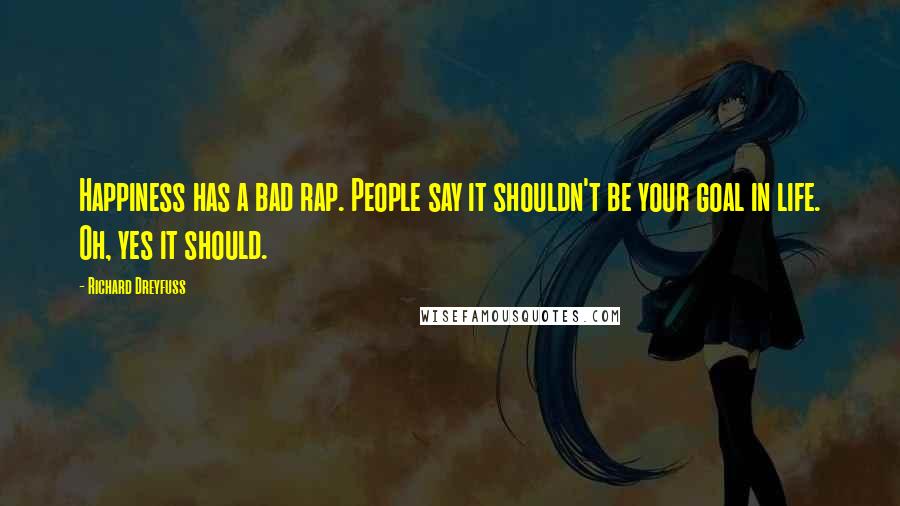 Richard Dreyfuss Quotes: Happiness has a bad rap. People say it shouldn't be your goal in life. Oh, yes it should.