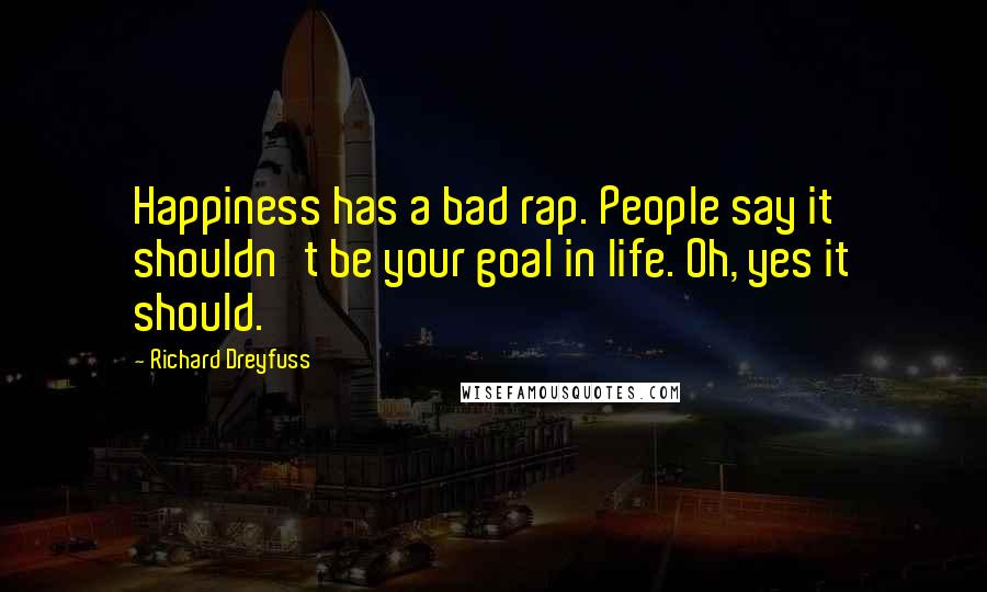 Richard Dreyfuss Quotes: Happiness has a bad rap. People say it shouldn't be your goal in life. Oh, yes it should.