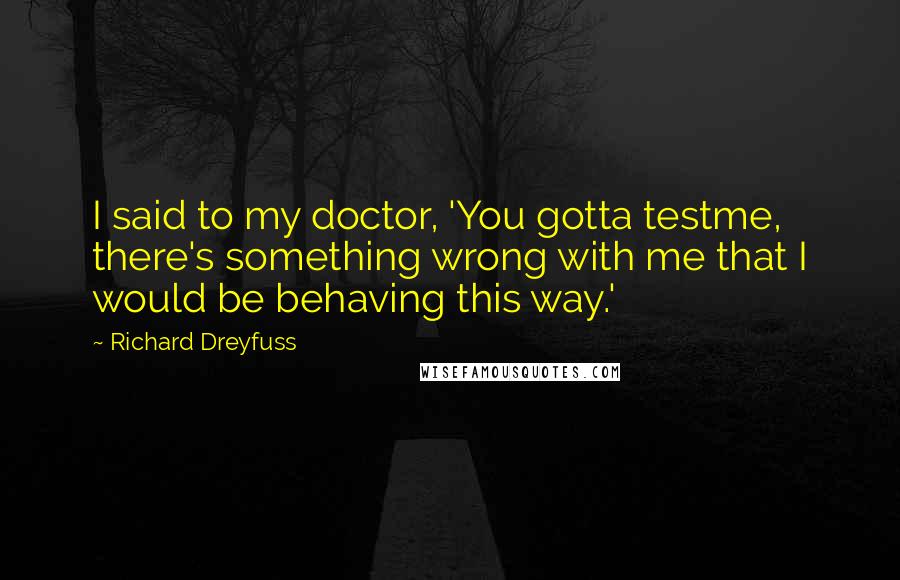 Richard Dreyfuss Quotes: I said to my doctor, 'You gotta testme, there's something wrong with me that I would be behaving this way.'
