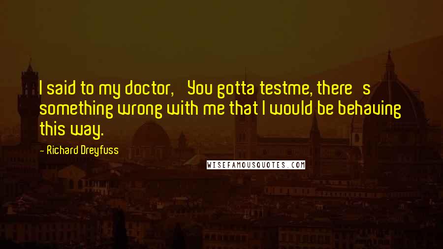 Richard Dreyfuss Quotes: I said to my doctor, 'You gotta testme, there's something wrong with me that I would be behaving this way.'