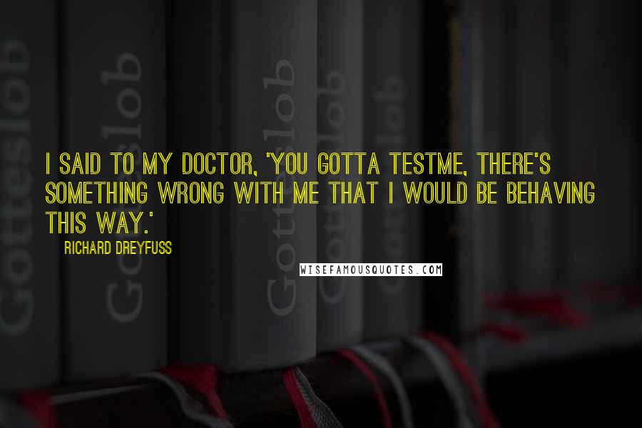 Richard Dreyfuss Quotes: I said to my doctor, 'You gotta testme, there's something wrong with me that I would be behaving this way.'