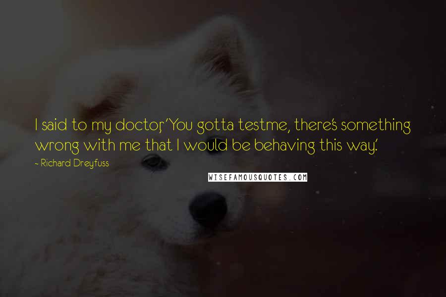 Richard Dreyfuss Quotes: I said to my doctor, 'You gotta testme, there's something wrong with me that I would be behaving this way.'