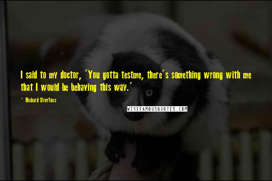 Richard Dreyfuss Quotes: I said to my doctor, 'You gotta testme, there's something wrong with me that I would be behaving this way.'