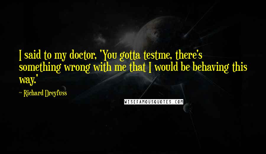 Richard Dreyfuss Quotes: I said to my doctor, 'You gotta testme, there's something wrong with me that I would be behaving this way.'