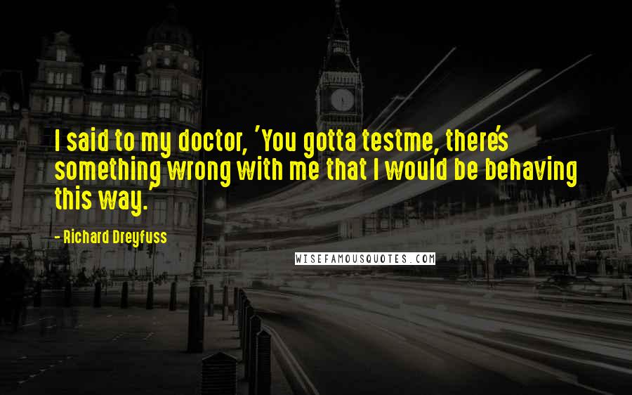 Richard Dreyfuss Quotes: I said to my doctor, 'You gotta testme, there's something wrong with me that I would be behaving this way.'