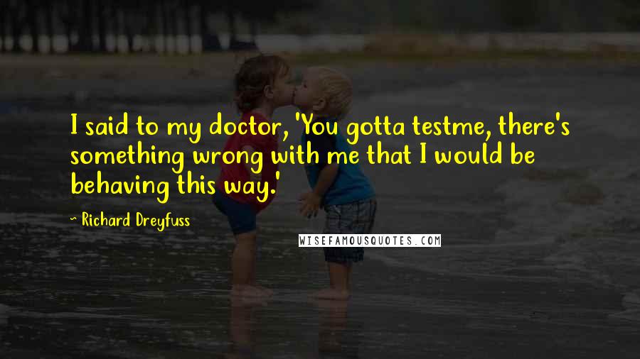 Richard Dreyfuss Quotes: I said to my doctor, 'You gotta testme, there's something wrong with me that I would be behaving this way.'