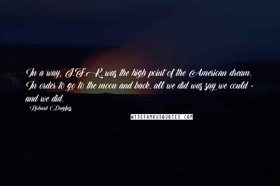 Richard Dreyfuss Quotes: In a way, J.F.K. was the high point of the American dream. In order to go to the moon and back, all we did was say we could - and we did.
