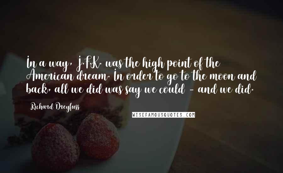 Richard Dreyfuss Quotes: In a way, J.F.K. was the high point of the American dream. In order to go to the moon and back, all we did was say we could - and we did.