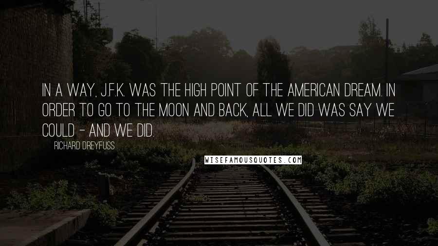 Richard Dreyfuss Quotes: In a way, J.F.K. was the high point of the American dream. In order to go to the moon and back, all we did was say we could - and we did.