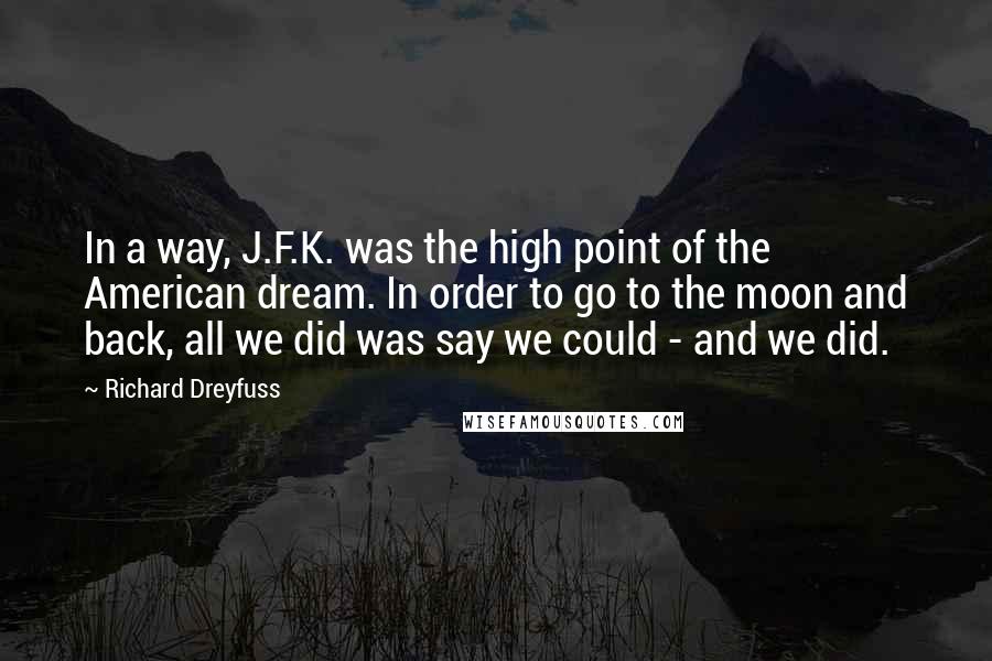 Richard Dreyfuss Quotes: In a way, J.F.K. was the high point of the American dream. In order to go to the moon and back, all we did was say we could - and we did.