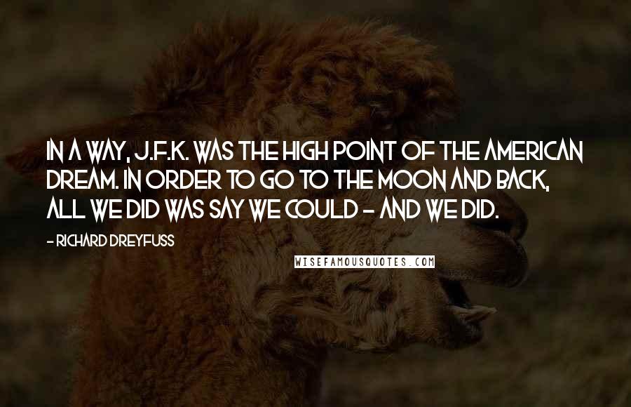 Richard Dreyfuss Quotes: In a way, J.F.K. was the high point of the American dream. In order to go to the moon and back, all we did was say we could - and we did.