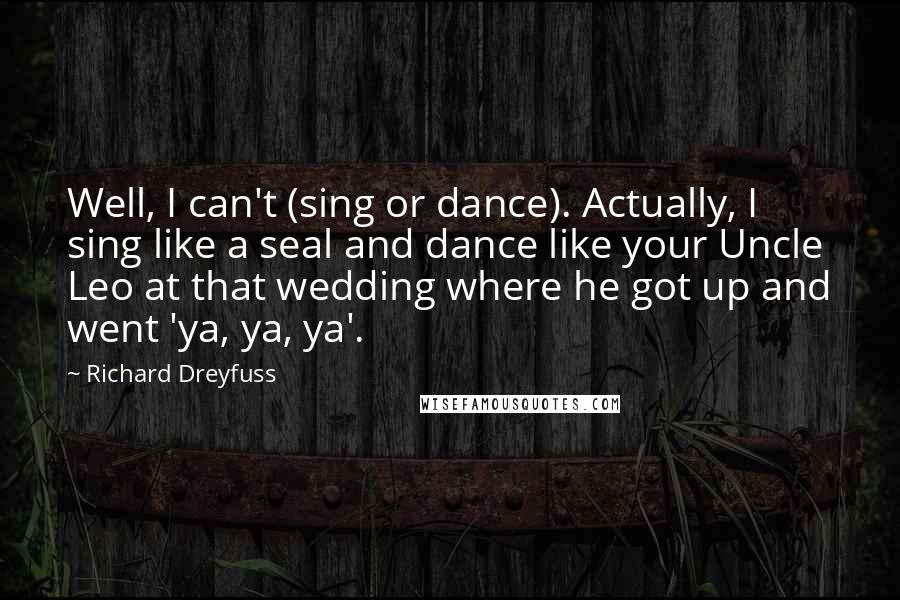 Richard Dreyfuss Quotes: Well, I can't (sing or dance). Actually, I sing like a seal and dance like your Uncle Leo at that wedding where he got up and went 'ya, ya, ya'.