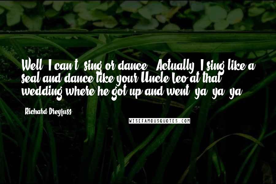 Richard Dreyfuss Quotes: Well, I can't (sing or dance). Actually, I sing like a seal and dance like your Uncle Leo at that wedding where he got up and went 'ya, ya, ya'.