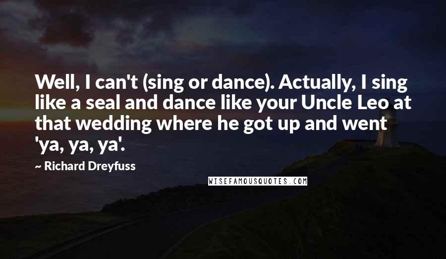 Richard Dreyfuss Quotes: Well, I can't (sing or dance). Actually, I sing like a seal and dance like your Uncle Leo at that wedding where he got up and went 'ya, ya, ya'.