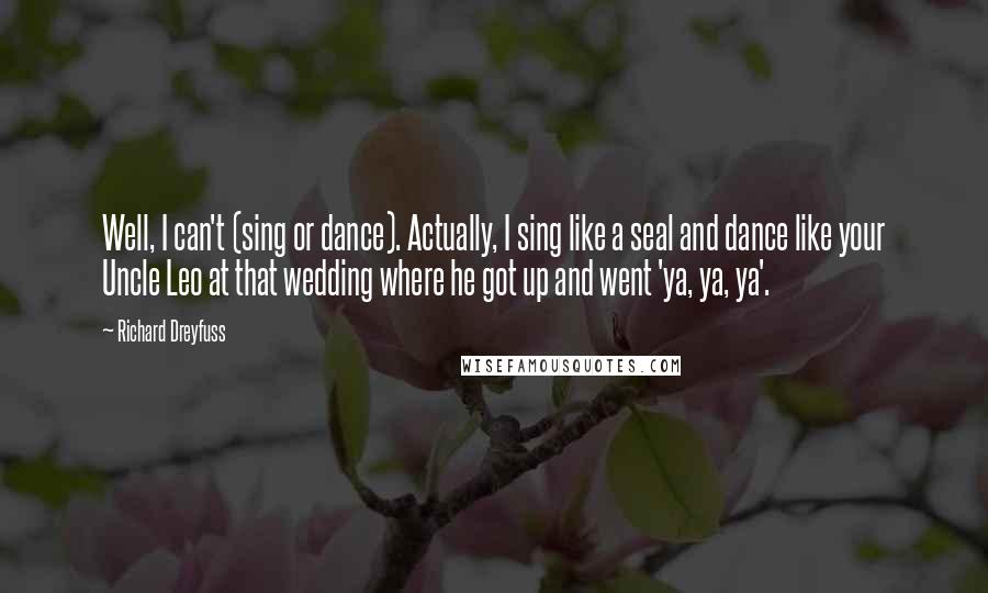 Richard Dreyfuss Quotes: Well, I can't (sing or dance). Actually, I sing like a seal and dance like your Uncle Leo at that wedding where he got up and went 'ya, ya, ya'.