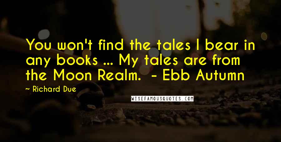 Richard Due Quotes: You won't find the tales I bear in any books ... My tales are from the Moon Realm.  - Ebb Autumn