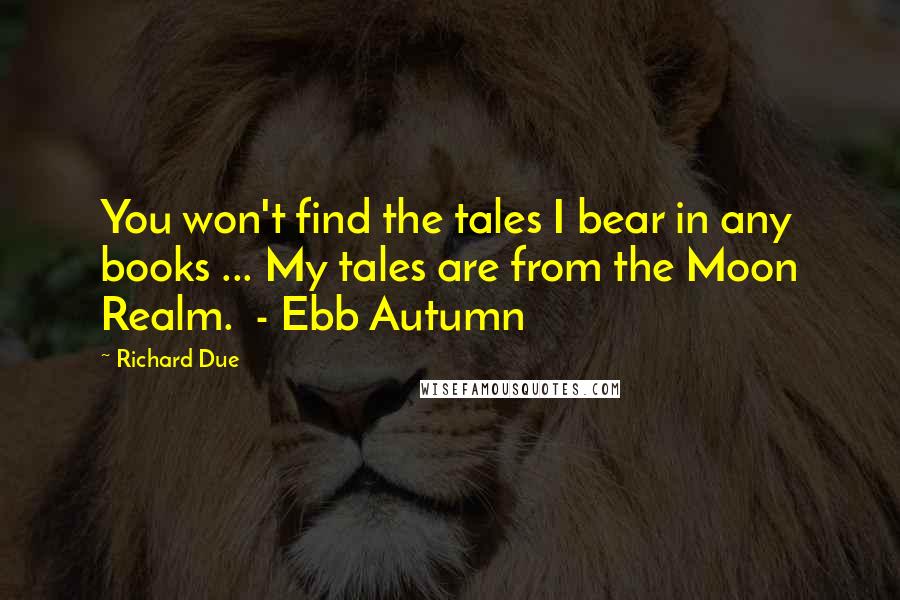 Richard Due Quotes: You won't find the tales I bear in any books ... My tales are from the Moon Realm.  - Ebb Autumn