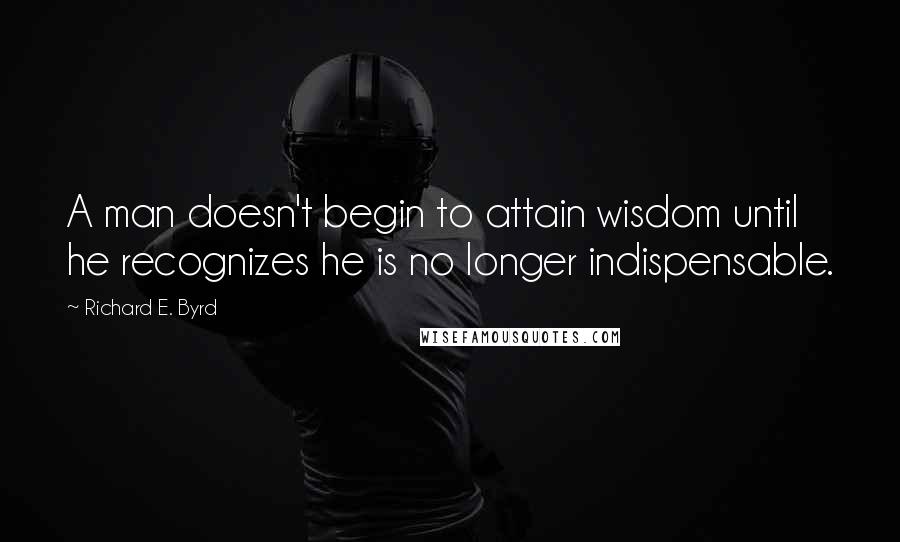 Richard E. Byrd Quotes: A man doesn't begin to attain wisdom until he recognizes he is no longer indispensable.