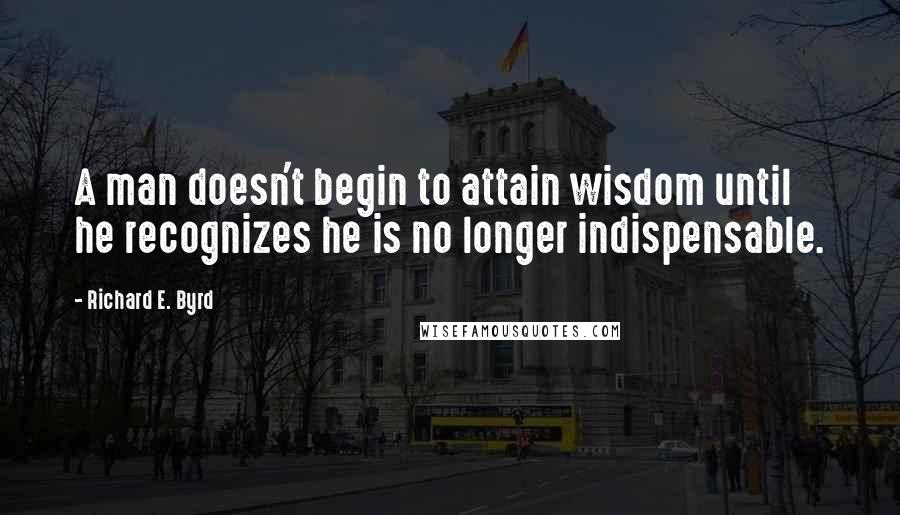 Richard E. Byrd Quotes: A man doesn't begin to attain wisdom until he recognizes he is no longer indispensable.