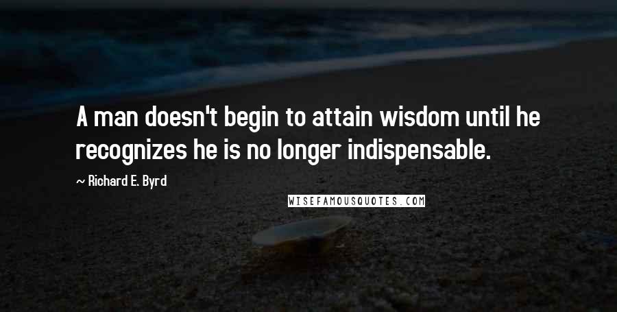 Richard E. Byrd Quotes: A man doesn't begin to attain wisdom until he recognizes he is no longer indispensable.