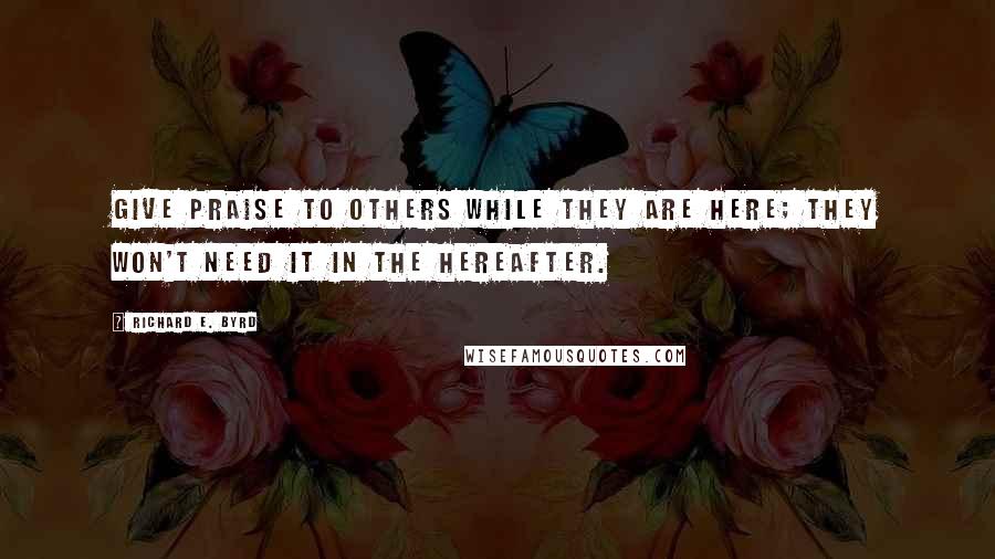 Richard E. Byrd Quotes: Give praise to others while they are here; they won't need it in the hereafter.