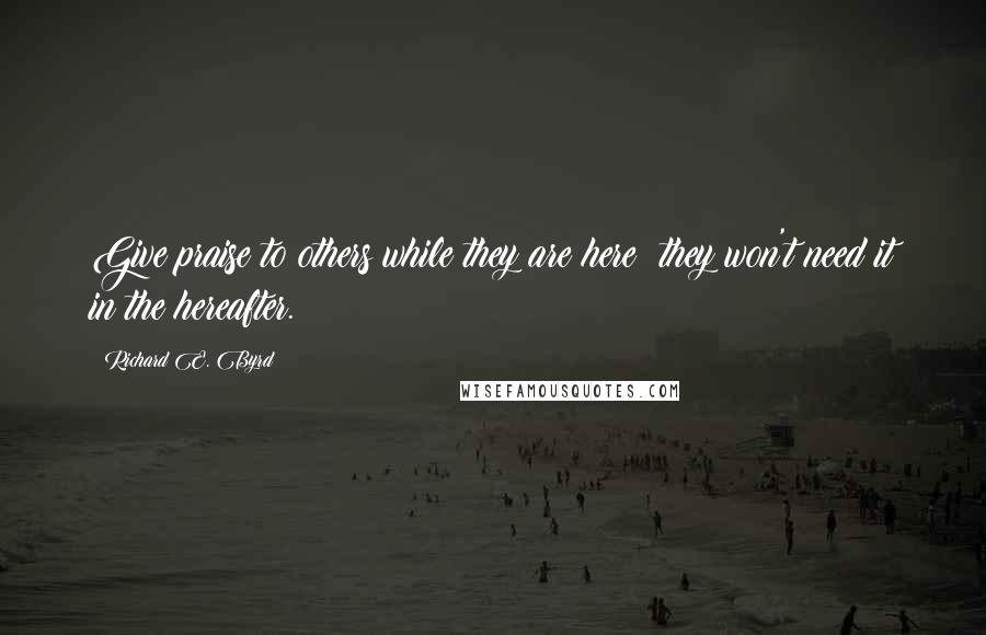 Richard E. Byrd Quotes: Give praise to others while they are here; they won't need it in the hereafter.