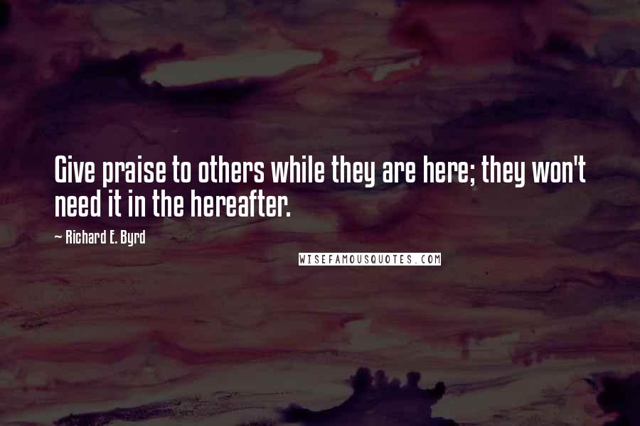 Richard E. Byrd Quotes: Give praise to others while they are here; they won't need it in the hereafter.