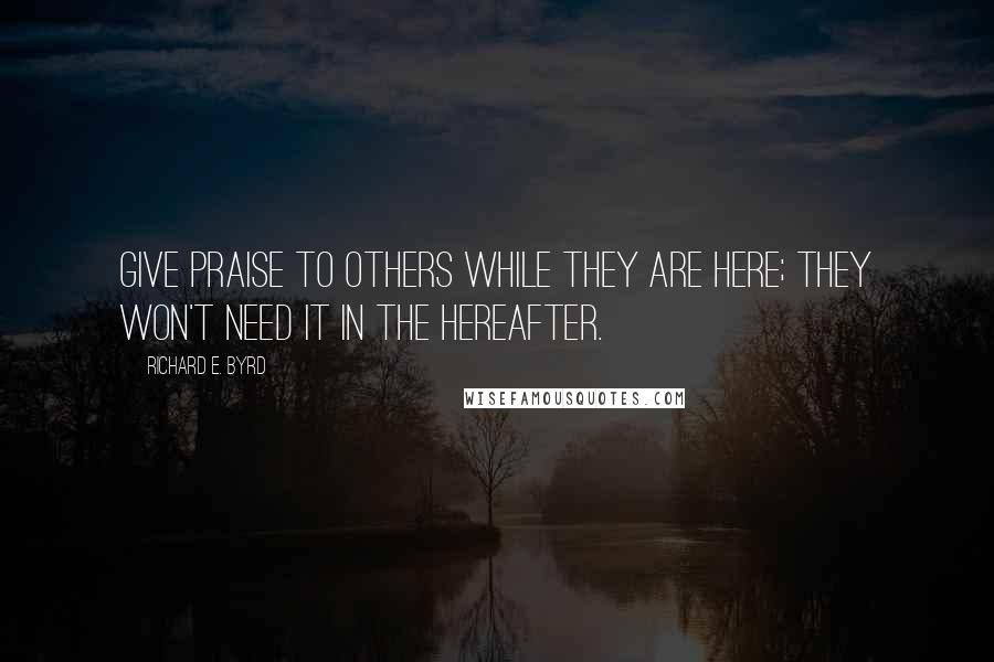 Richard E. Byrd Quotes: Give praise to others while they are here; they won't need it in the hereafter.