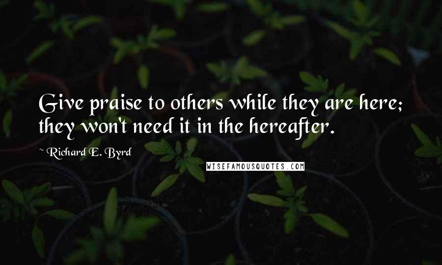 Richard E. Byrd Quotes: Give praise to others while they are here; they won't need it in the hereafter.