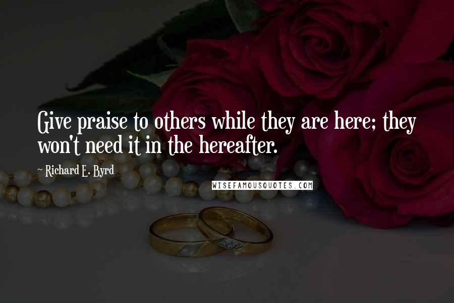 Richard E. Byrd Quotes: Give praise to others while they are here; they won't need it in the hereafter.