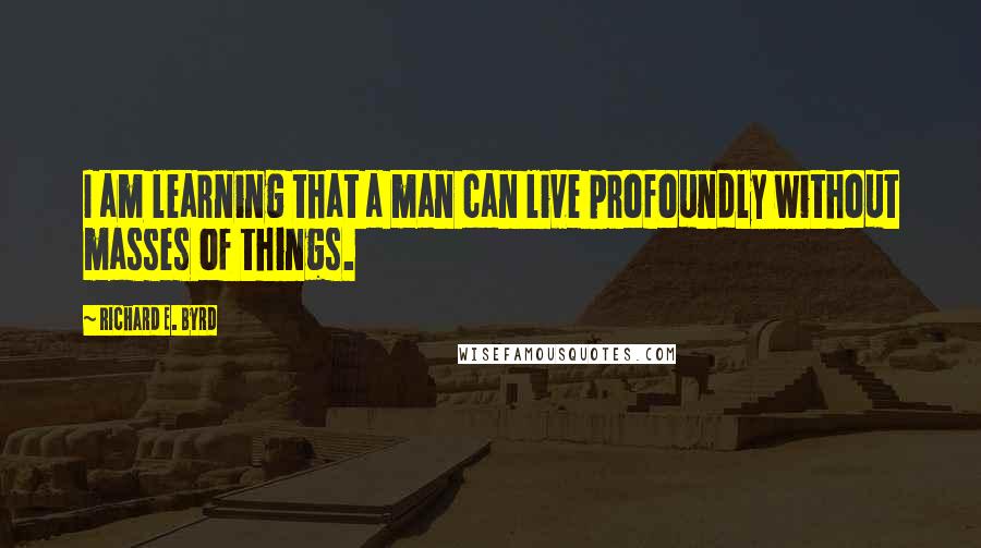 Richard E. Byrd Quotes: I am learning that a man can live profoundly without masses of things.