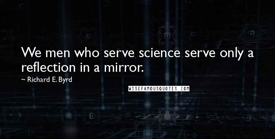 Richard E. Byrd Quotes: We men who serve science serve only a reflection in a mirror.