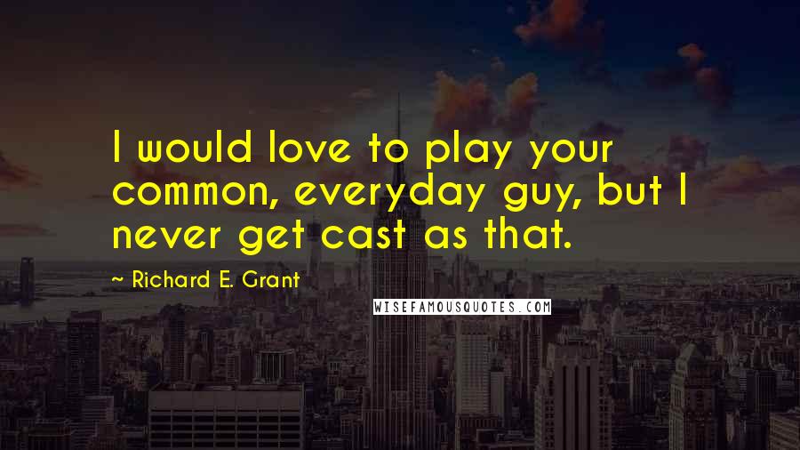 Richard E. Grant Quotes: I would love to play your common, everyday guy, but I never get cast as that.