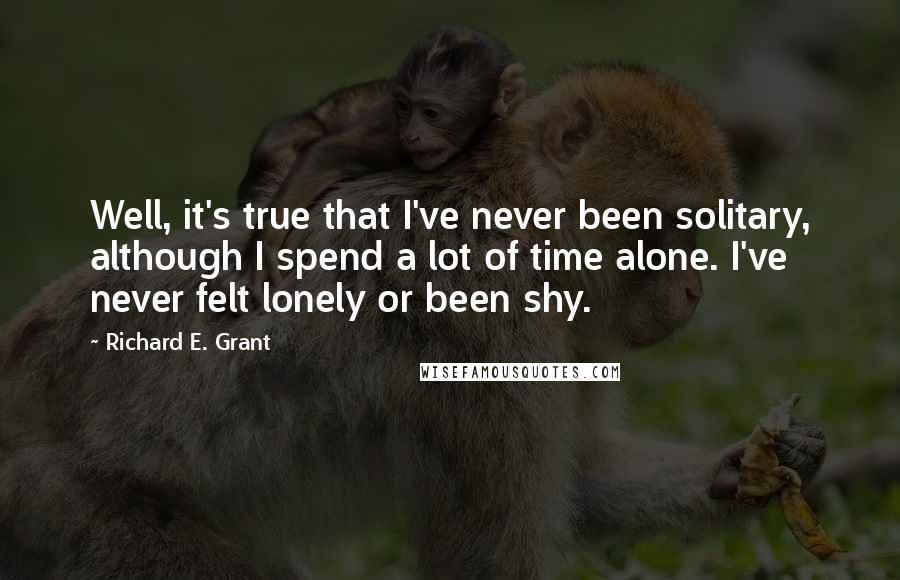 Richard E. Grant Quotes: Well, it's true that I've never been solitary, although I spend a lot of time alone. I've never felt lonely or been shy.