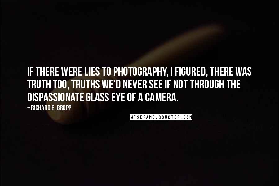 Richard E. Gropp Quotes: If there were lies to photography, I figured, there was truth too, truths we'd never see if not through the dispassionate glass eye of a camera.