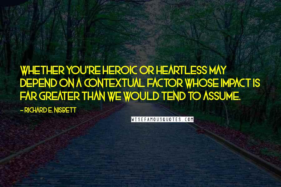 Richard E. Nisbett Quotes: Whether you're heroic or heartless may depend on a contextual factor whose impact is far greater than we would tend to assume.