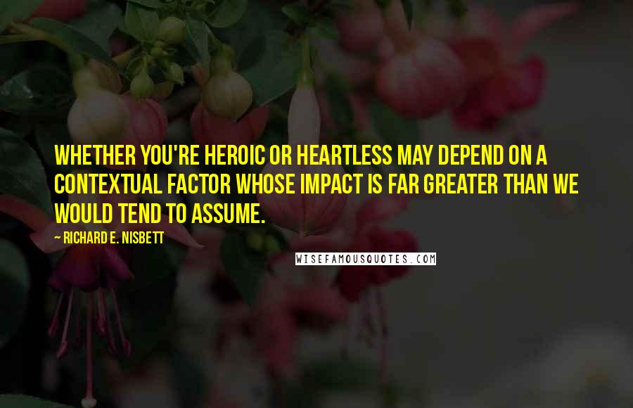 Richard E. Nisbett Quotes: Whether you're heroic or heartless may depend on a contextual factor whose impact is far greater than we would tend to assume.