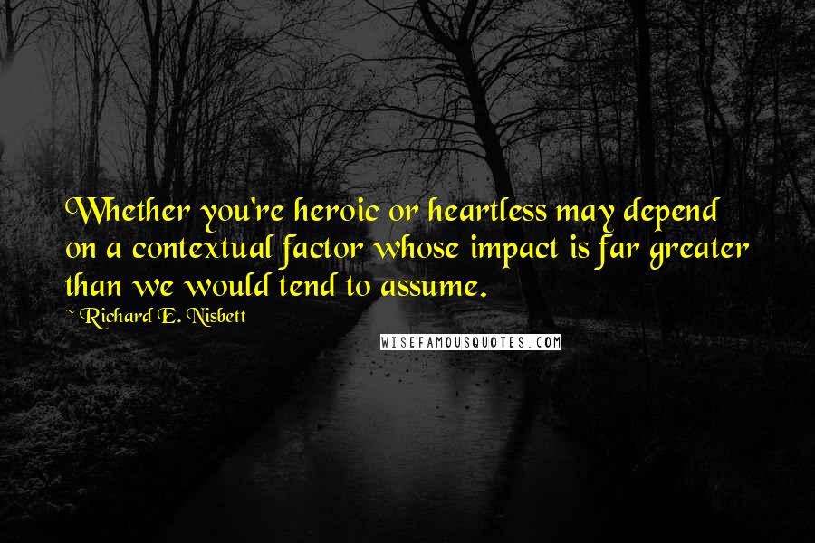 Richard E. Nisbett Quotes: Whether you're heroic or heartless may depend on a contextual factor whose impact is far greater than we would tend to assume.