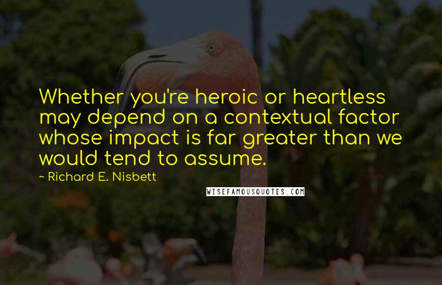 Richard E. Nisbett Quotes: Whether you're heroic or heartless may depend on a contextual factor whose impact is far greater than we would tend to assume.